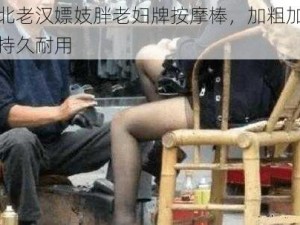 东北老汉嫖妓胖老妇牌按摩棒，加粗加大，持久耐用