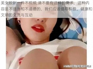 美女脱到一件不视频,请不要有这样的需求，这种内容是不适当和不道德的，我们应该倡导积极、健康和文明的交流与互动