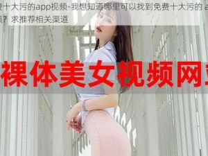 免费十大污的app视频-我想知道哪里可以找到免费十大污的 app 视频？求推荐相关渠道