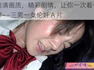 高清画质，精彩剧情，让你一次看个够——三男一女伦奷 A 片