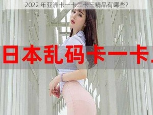 2022 年亚洲卡一卡二卡三精品有哪些？