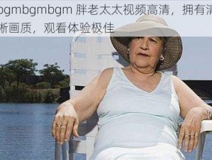 bgmbgmbgm 胖老太太视频高清，拥有清晰画质，观看体验极佳