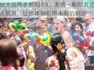 小伙大战两老熟妇 69，激情一触即发这款成人玩具，让你体验前所未有的刺激