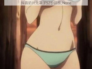 抖音奶片无罩子52秒回放;None