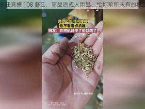 x9x9x9 任意槽 108 蘑菇，高品质成人用品，给你前所未有的极致体验