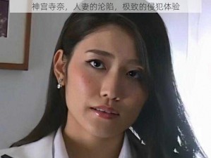 神宫寺奈，人妻的沦陷，极致的侵犯体验