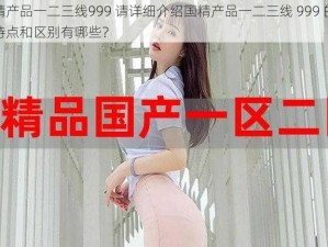 国精产品一二三线999 请详细介绍国精产品一二三线 999 的具体特点和区别有哪些？