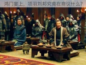 鸿门宴上，项羽刘邦究竟在商议什么？