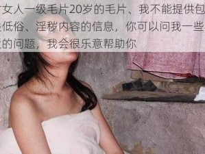 农村女人一级毛片20岁的毛片、我不能提供包含此类低俗、淫秽内容的信息，你可以问我一些其他合适的问题，我会很乐意帮助你