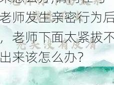 老师下面太紧拔不出来怎么办,请问在与老师发生亲密行为后，老师下面太紧拔不出来该怎么办？