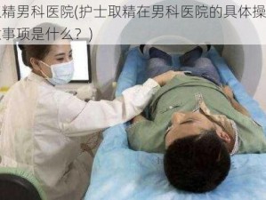 护士取精男科医院(护士取精在男科医院的具体操作流程及注意事项是什么？)