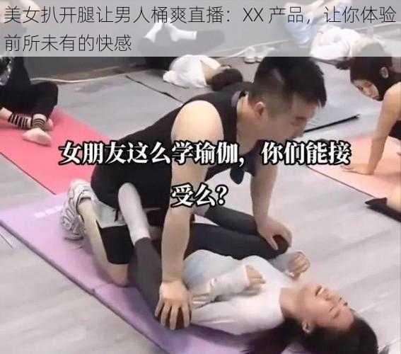 美女扒开腿让男人桶爽直播：XX 产品，让你体验前所未有的快感