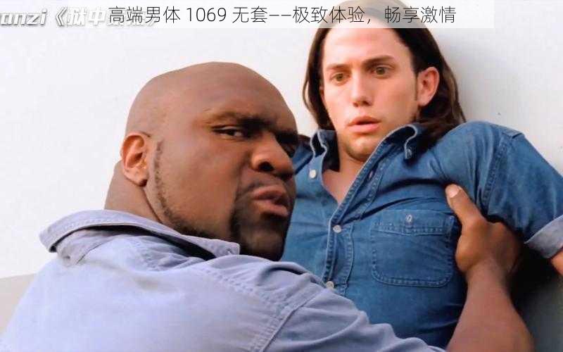 高端男体 1069 无套——极致体验，畅享激情