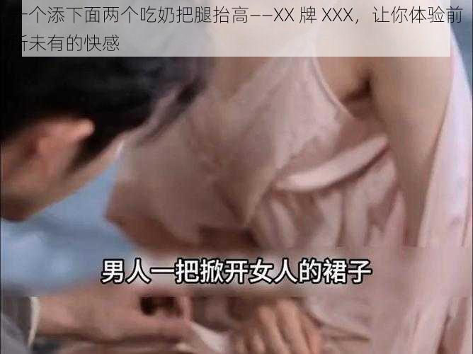 一个添下面两个吃奶把腿抬高——XX 牌 XXX，让你体验前所未有的快感