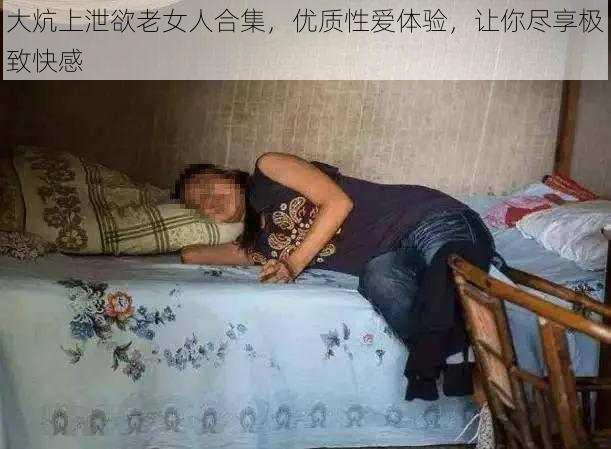 大炕上泄欲老女人合集，优质性爱体验，让你尽享极致快感