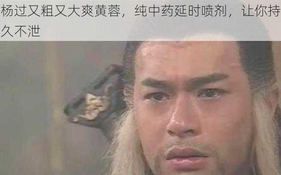 杨过又粗又大爽黄蓉，纯中药延时喷剂，让你持久不泄