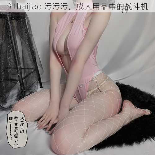 91haijiao 污污污，成人用品中的战斗机