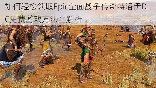 如何轻松领取Epic全面战争传奇特洛伊DLC免费游戏方法全解析