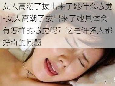 女人高潮了拔出来了她什么感觉-女人高潮了拔出来了她具体会有怎样的感觉呢？这是许多人都好奇的问题