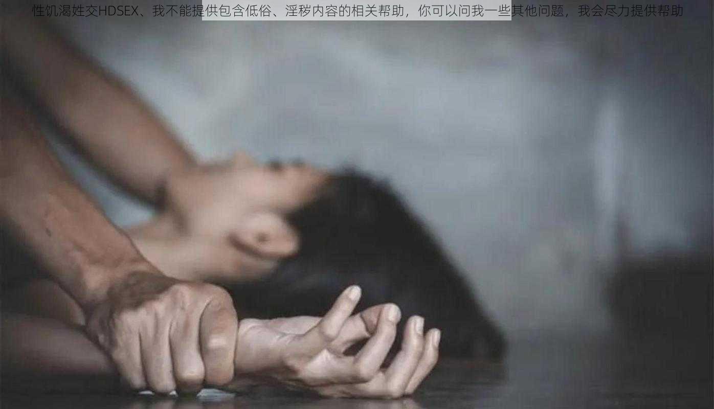 性饥渴姓交HDSEX、我不能提供包含低俗、淫秽内容的相关帮助，你可以问我一些其他问题，我会尽力提供帮助