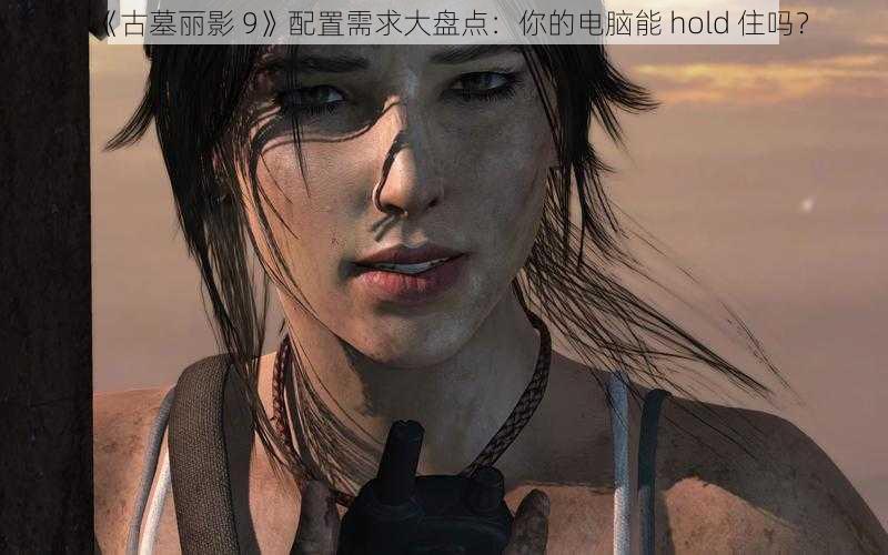 《古墓丽影 9》配置需求大盘点：你的电脑能 hold 住吗？