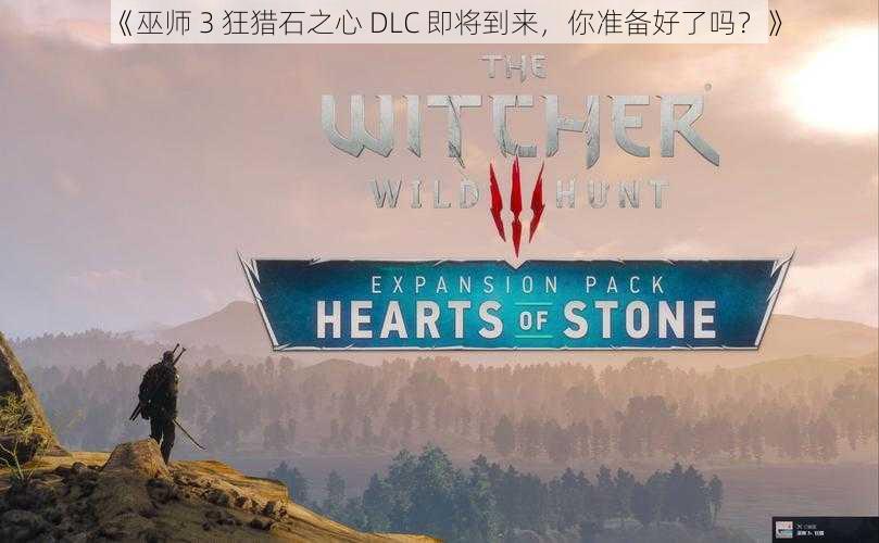 《巫师 3 狂猎石之心 DLC 即将到来，你准备好了吗？》